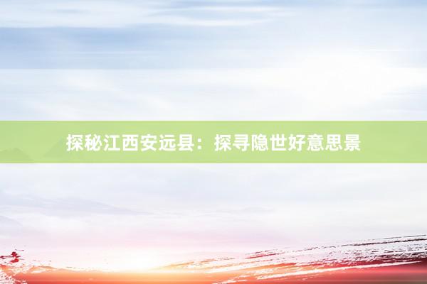 探秘江西安远县：探寻隐世好意思景
