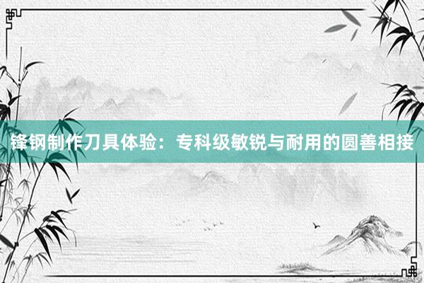 锋钢制作刀具体验：专科级敏锐与耐用的圆善相接