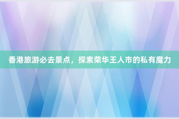 香港旅游必去景点，探索荣华王人市的私有魔力