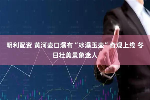 明利配资 黄河壶口瀑布“冰瀑玉壶”奇观上线 冬日壮美景象迷人