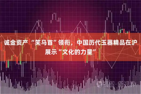 诚金资产 “笑马首”领衔，中国历代玉器精品在沪展示“文化的力量”
