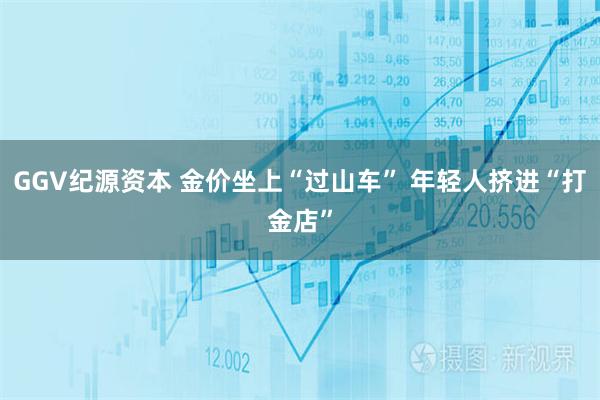 GGV纪源资本 金价坐上“过山车” 年轻人挤进“打金店”