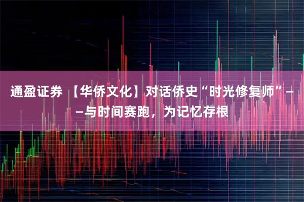 通盈证券 【华侨文化】对话侨史“时光修复师”——与时间赛跑，为记忆存根