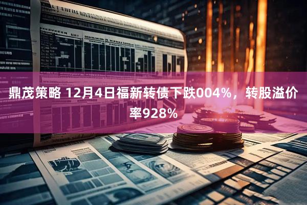 鼎茂策略 12月4日福新转债下跌004%，转股溢价率928%