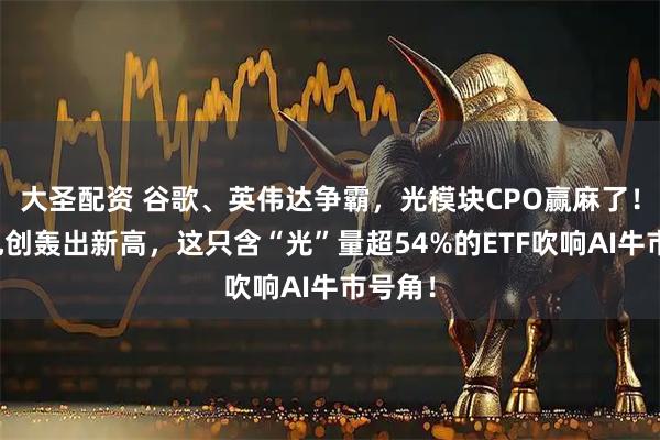 大圣配资 谷歌、英伟达争霸，光模块CPO赢麻了！中际旭创轰出新高，这只含“光”量超54%的ETF吹响AI牛市号角！