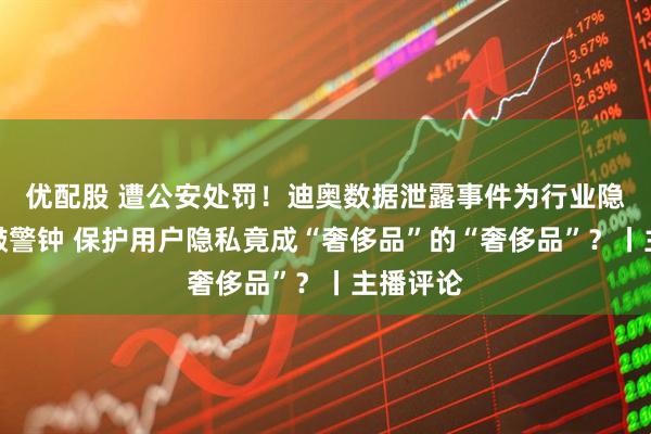 优配股 遭公安处罚！迪奥数据泄露事件为行业隐私安全敲警钟 保护用户隐私竟成“奢侈品”的“奢侈品”？丨主播评论