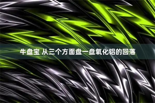 牛盘宝 从三个方面盘一盘氧化铝的回落