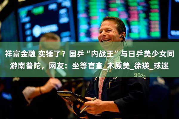 祥富金融 实锤了？国乒“内战王”与日乒美少女同游南普陀，网友：坐等官宣_木原美_徐瑛_球迷