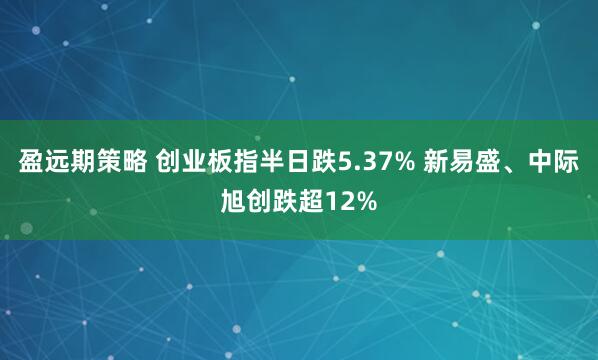 盈远期策略 创业板指半日跌5.37% 新易盛、中际旭创跌超12%