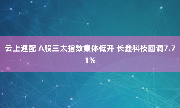 云上速配 A股三大指数集体低开 长鑫科技回调7.71%