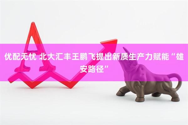 优配无忧 北大汇丰王鹏飞提出新质生产力赋能“雄安路径”